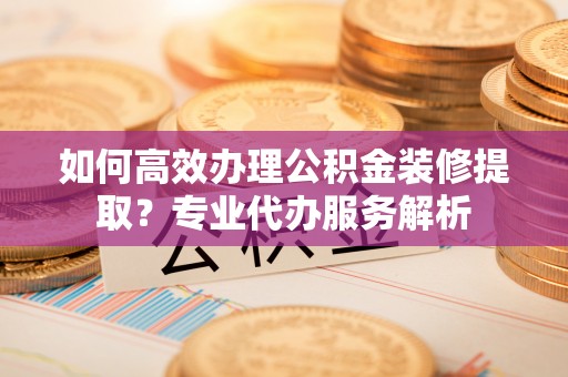 始兴如何高效办理公积金装修提取？专业代办服务解析